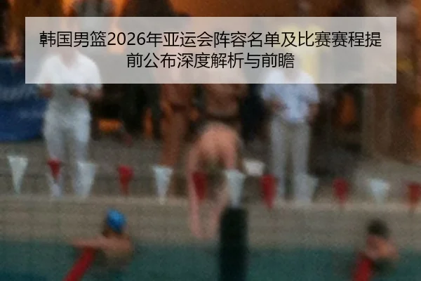 韩国男篮2026年亚运会阵容名单及比赛赛程提前公布深度解析与前瞻